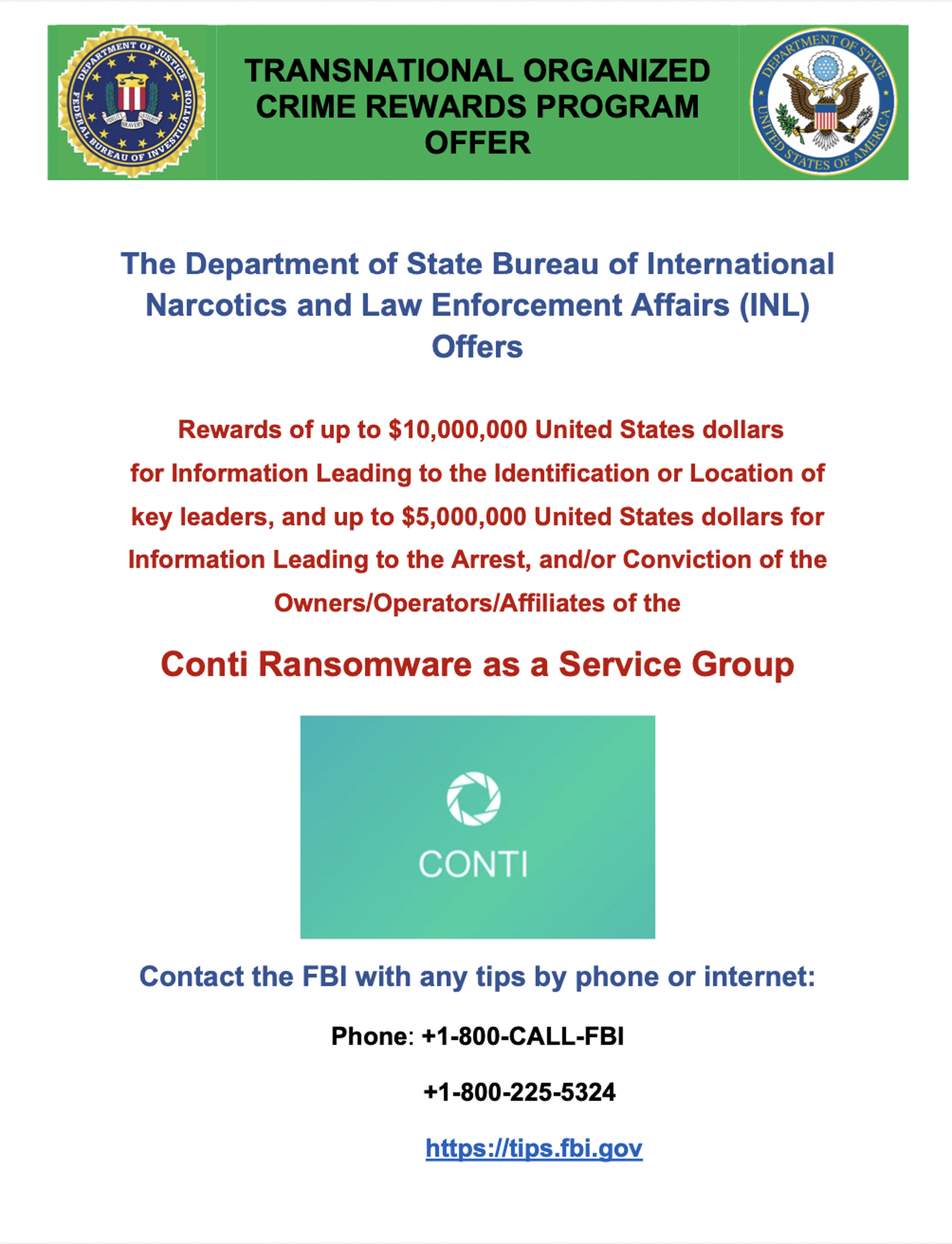 The Department of State Bureau of International Narcotics and Law Enforcement Affairs (INL) Offers  Rewards of up to $10,000,000 United States dollars for Information Leading to the Identification or Location of key leaders, and up to $5,000,000 United States dollars for Information Leading to the Arrest, and/or Conviction of the Owners/Operators/A...  Conti Ransomware as a Service Group  Contact the FBI with any tips by phone or internet: Phone: +1-800-CALL-FBI +1-800-225-5324&nbsp;