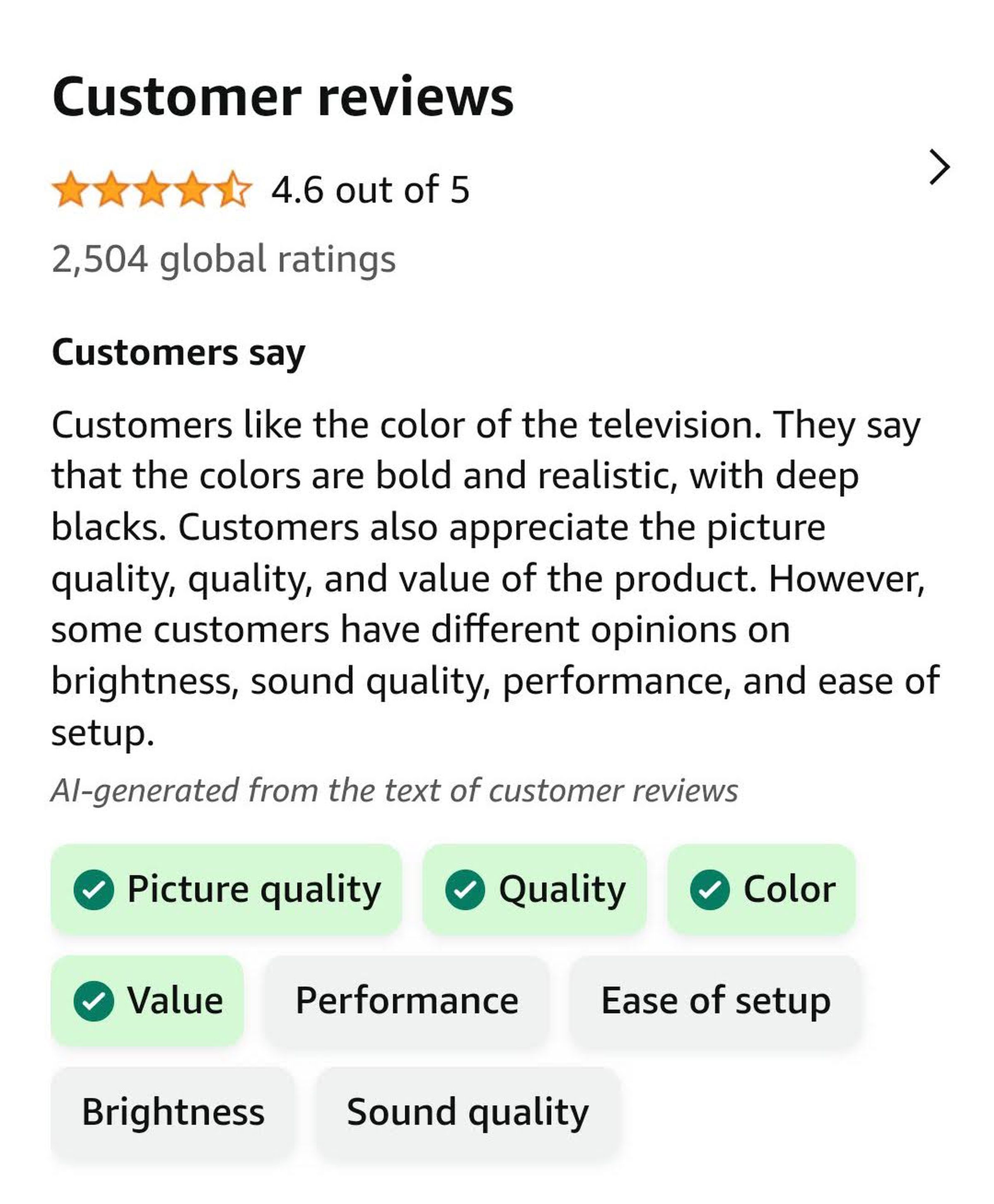 “Customers like the color of the television. They say that the colors are bold and realistic, with deep blacks. Customers also appreciate the picture quality, quality, and value of the product. However, some customers have different opinions on brightness, sound quality, performance, and ease of setup.”