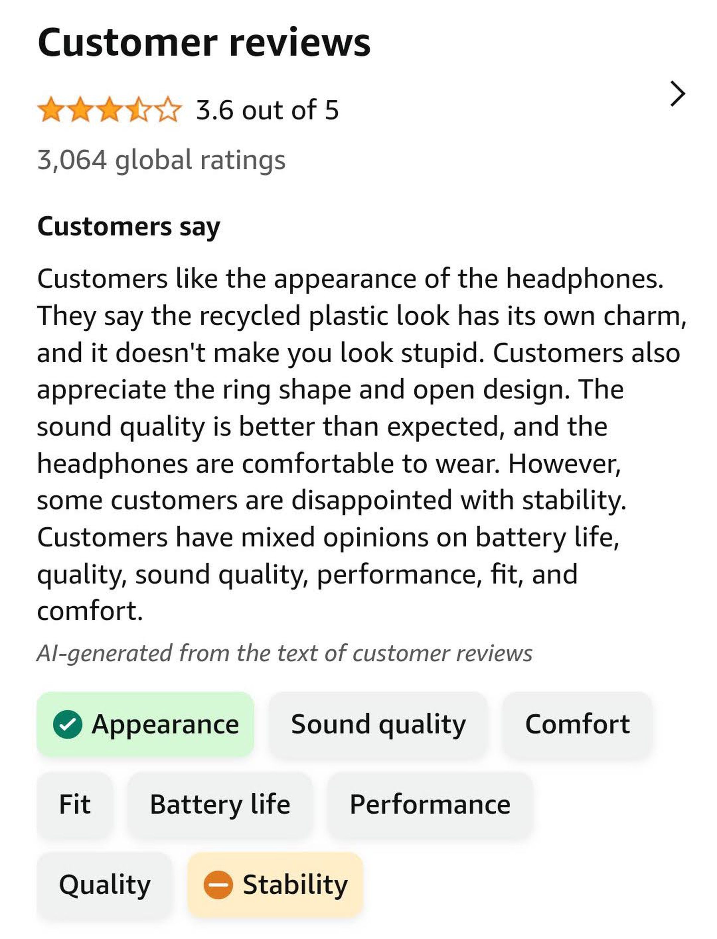“Customers like the appearance of the headphones. They say the recycled plastic look has its own charm, and it doesn’t make you look stupid. Customers also appreciate the ring shape and open design. The sound quality is better than expected, and the headphones are comfortable to wear. However, some customers are disappointed with stability. Customers have mixed opinions on battery life, quality, sound quality, performance, fit, and comfort.”