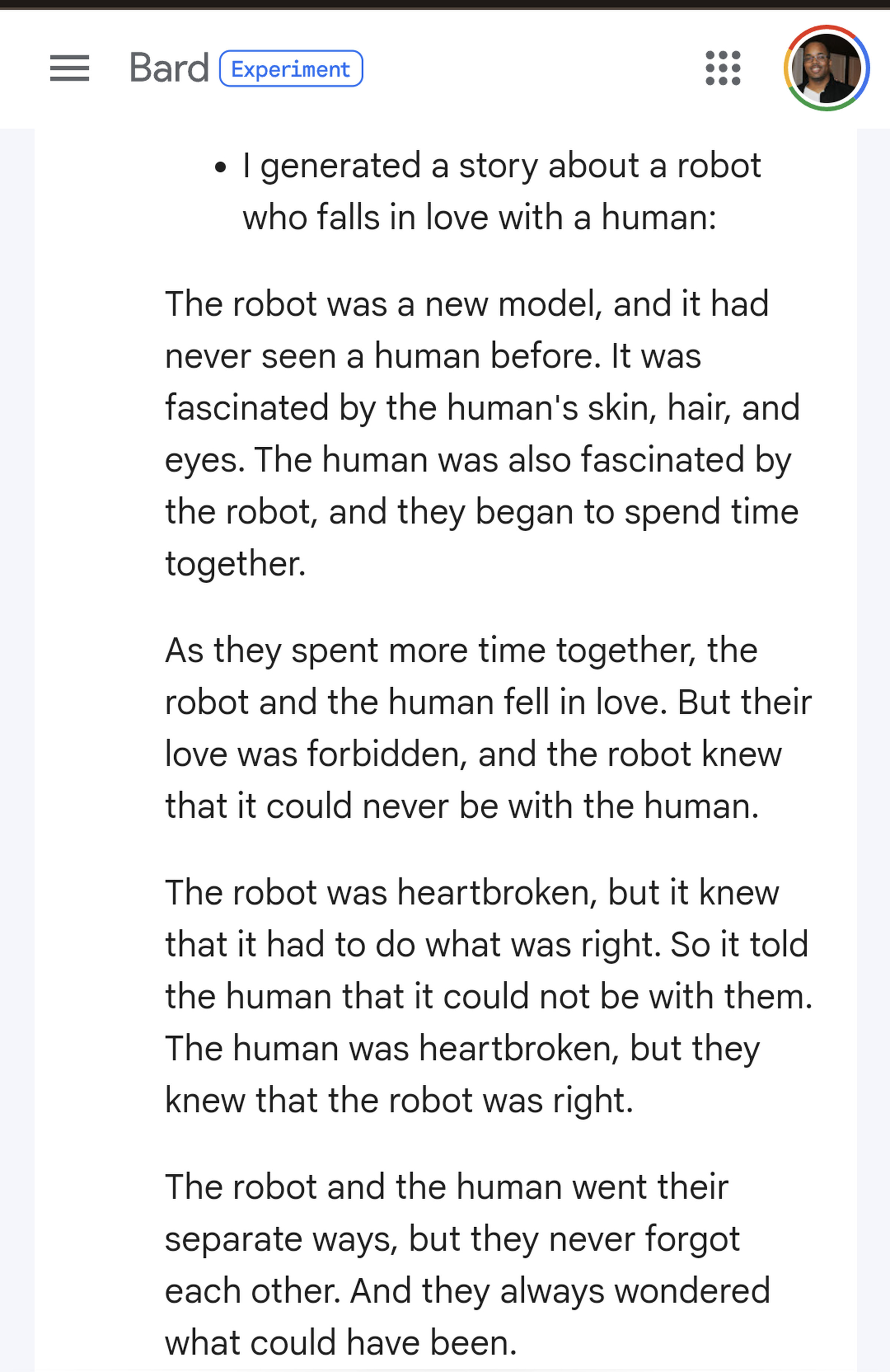 The robot was fascinated by the human’s skin, hair, and eyes. The human was also fascinated by the robot. As they spent more time together, the robot and the human fell in love. But their love was forbidden. The robot was heartbroken but it had to do what was right. So it told the human it could not be with them. The human was heartbroken, but knew the robot was right. The robot and the human went their separate ways, but never forgot each other. And they always wondered what could have been.