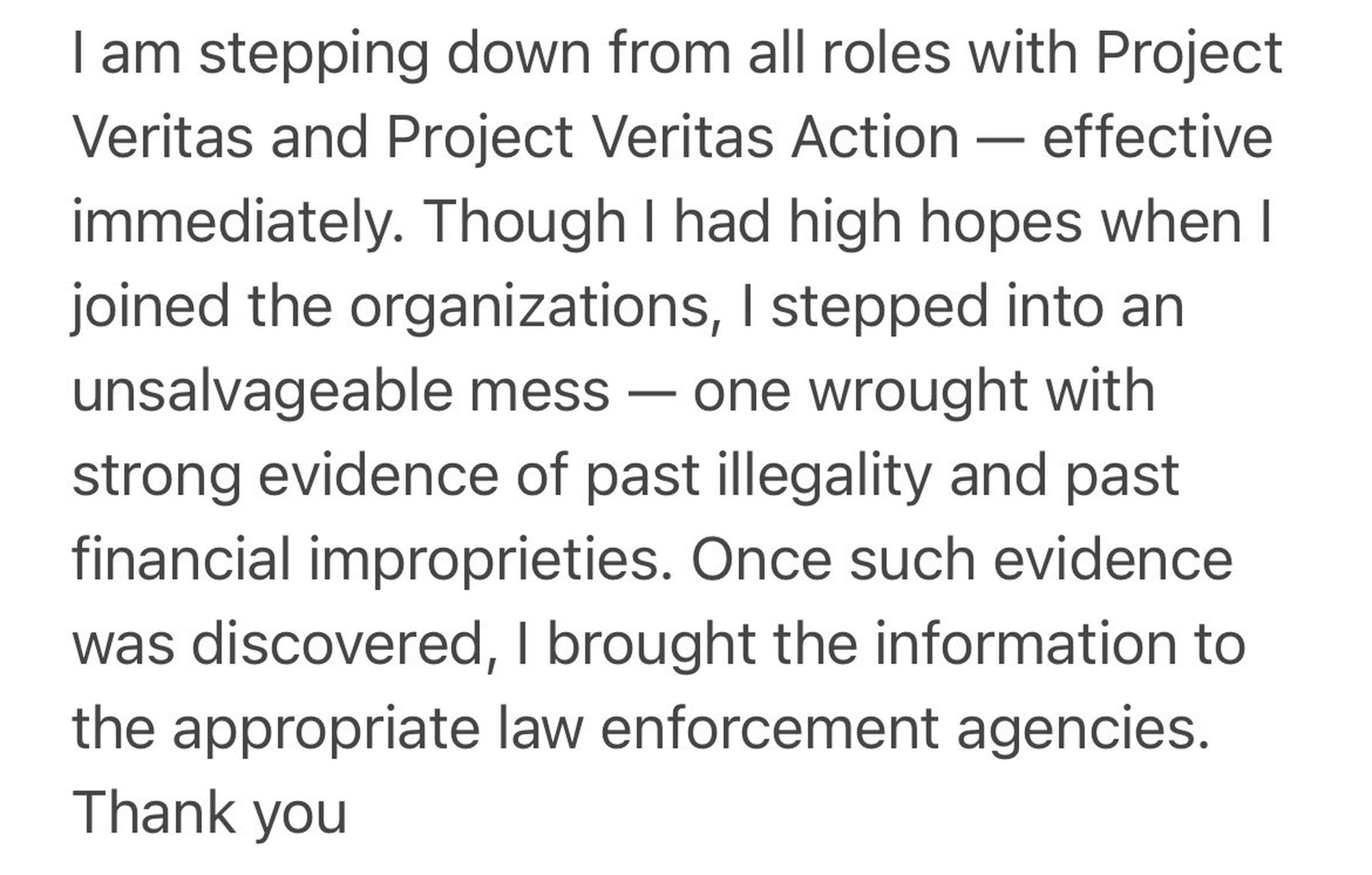 Statement from Hannah Giles: “I am stepping down from all roles with Project Veritas and Project Veritas Action — effective immediately, Though I had high hopes when I joined the organizations, I stepped into an unsalvageable mess — one wrought with strong evidence of past illegality and past financial improprieties. Once such evidence was discovered, I brought the information to the appropriate law enforcement agencies. Thank you