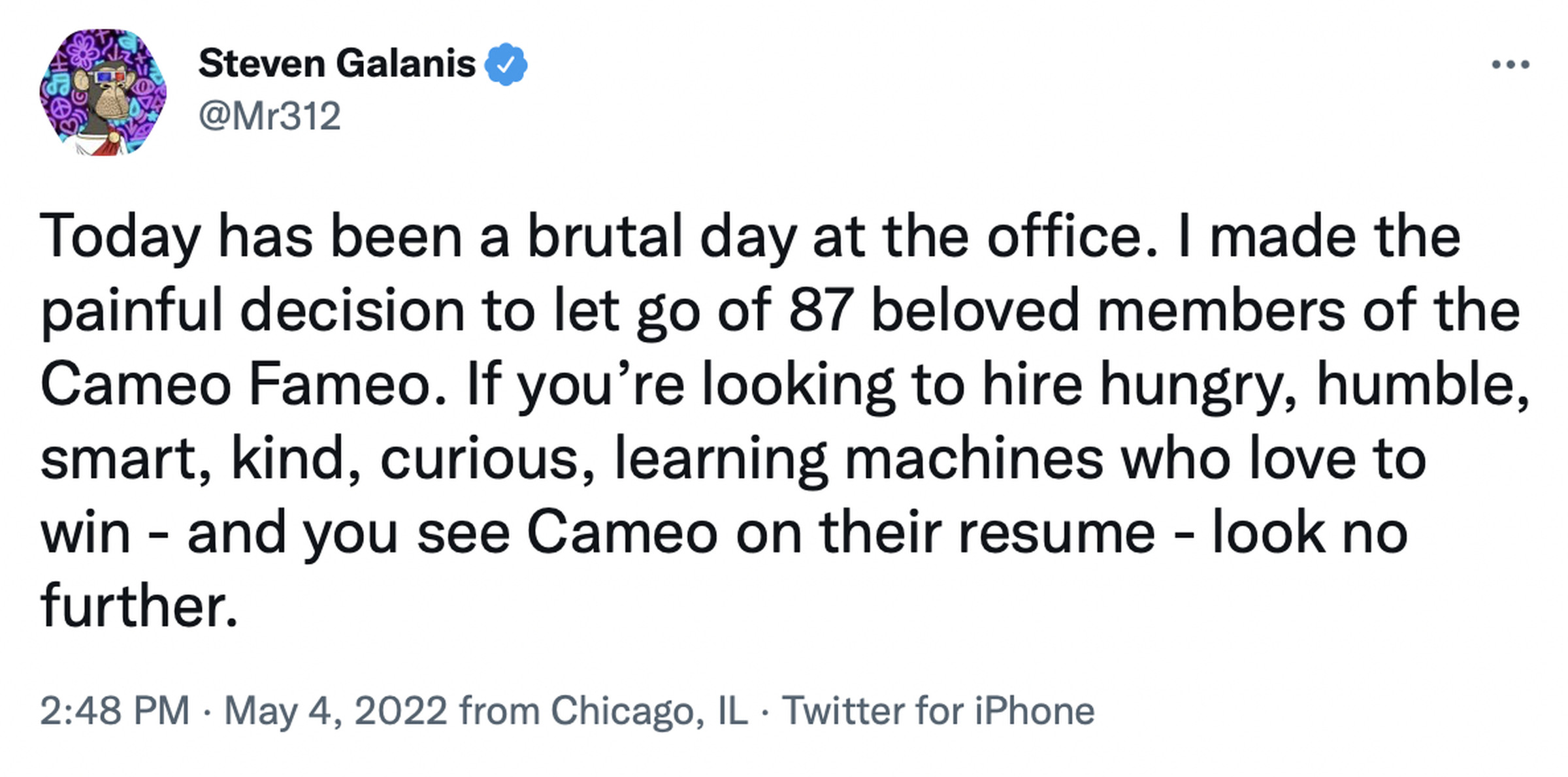 Today has been a brutal day at the office. I made the painful decision to let go of 87 beloved members of the Cameo Fameo. If you’re looking to hire hungry, humble, smart, kind, curious, learning machines who love to win - and you see Cameo on their resume - look no further.