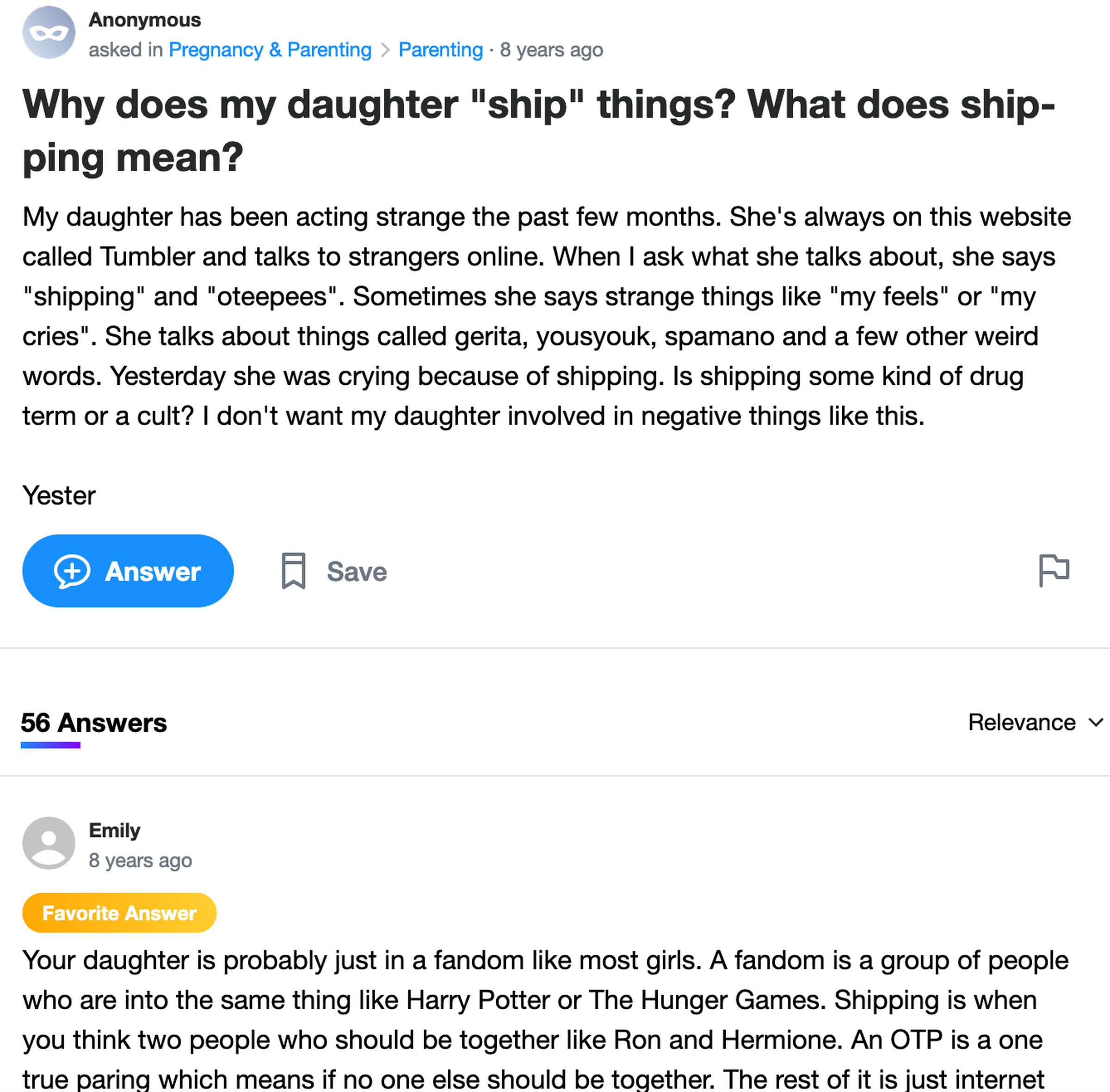 Yahoo Answers post: Why does my daughter “ship” things? What does shipping mean? My daughter has been acting strange the past few months. She’s always on this website called Tumbler and talks to strangers online. When I ask what she talks about, she says “shipping” and “oteepees”. Sometimes she says strange things like “my feels” or “my cries”. She talks about things called gerita, yousyouk, spamano and a few other weird words.