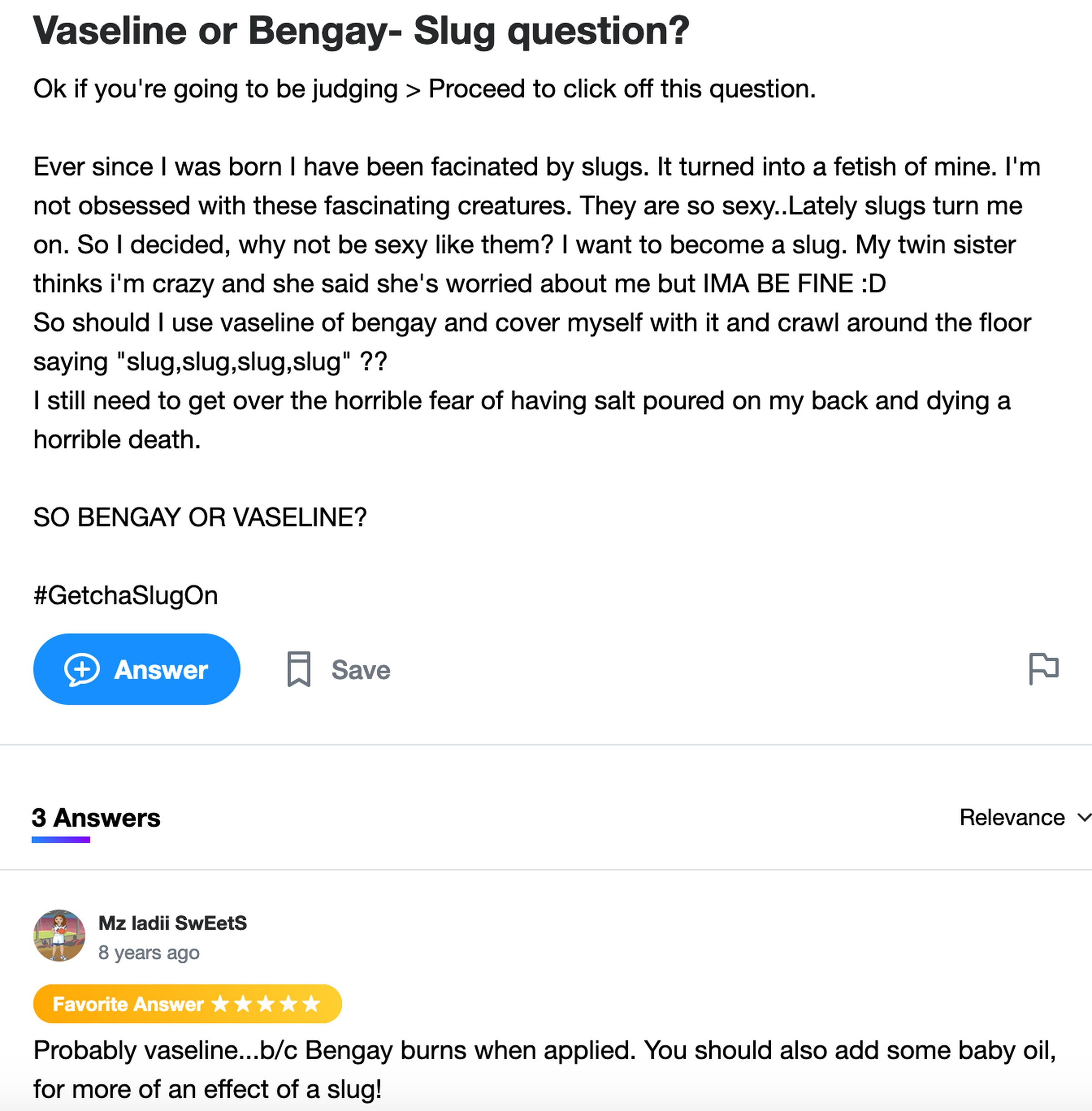 Yahoo Answers post: Ever since I was born I have been facinated by slugs. It turned into a fetish of mine. They are so sexy..Lately slugs turn me on. So I decided, why not be sexy like them? I want to become a slug. So should I use vaseline of bengay and cover myself with it and crawl around the floor saying “slug,slug,slug,slug” ?? I still need to get over the horrible fear of having salt poured on my back and dying a horrible death. SO BENGAY OR VASELINE?