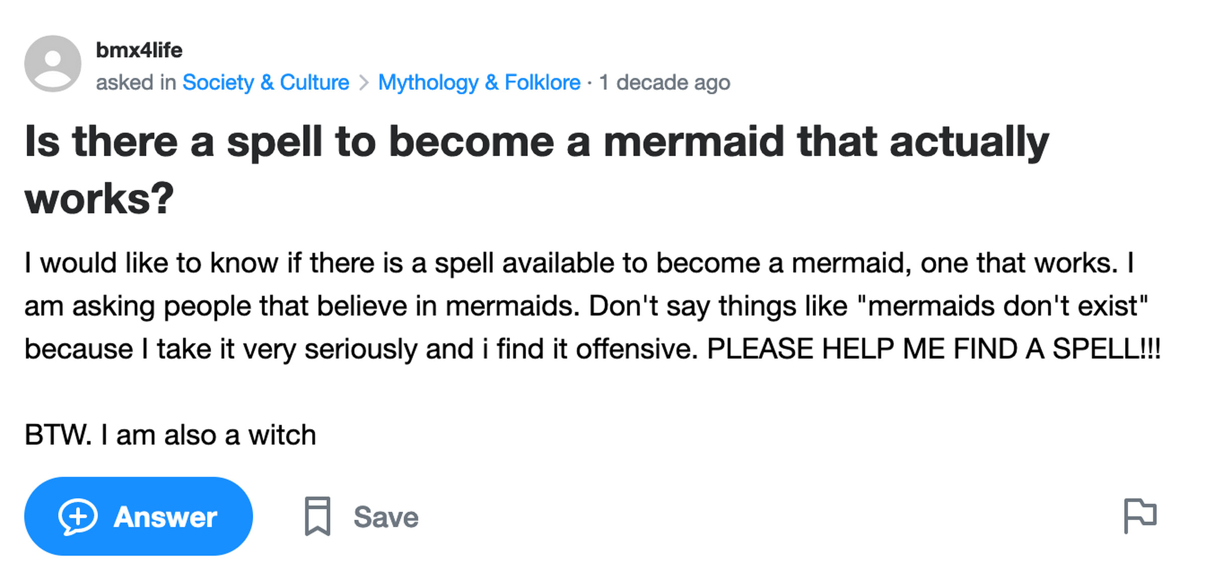 Yahoo Answers post: Is there a spell to become a mermaid that actually works? I would like to know if there is a spell available to become a mermaid, one that works. I am asking people that believe in mermaids. Don’t say things like “mermaids don’t exist” because I take it very seriously and i find it offensive. PLEASE HELP ME FIND A SPELL!!! BTW. I am also a witch