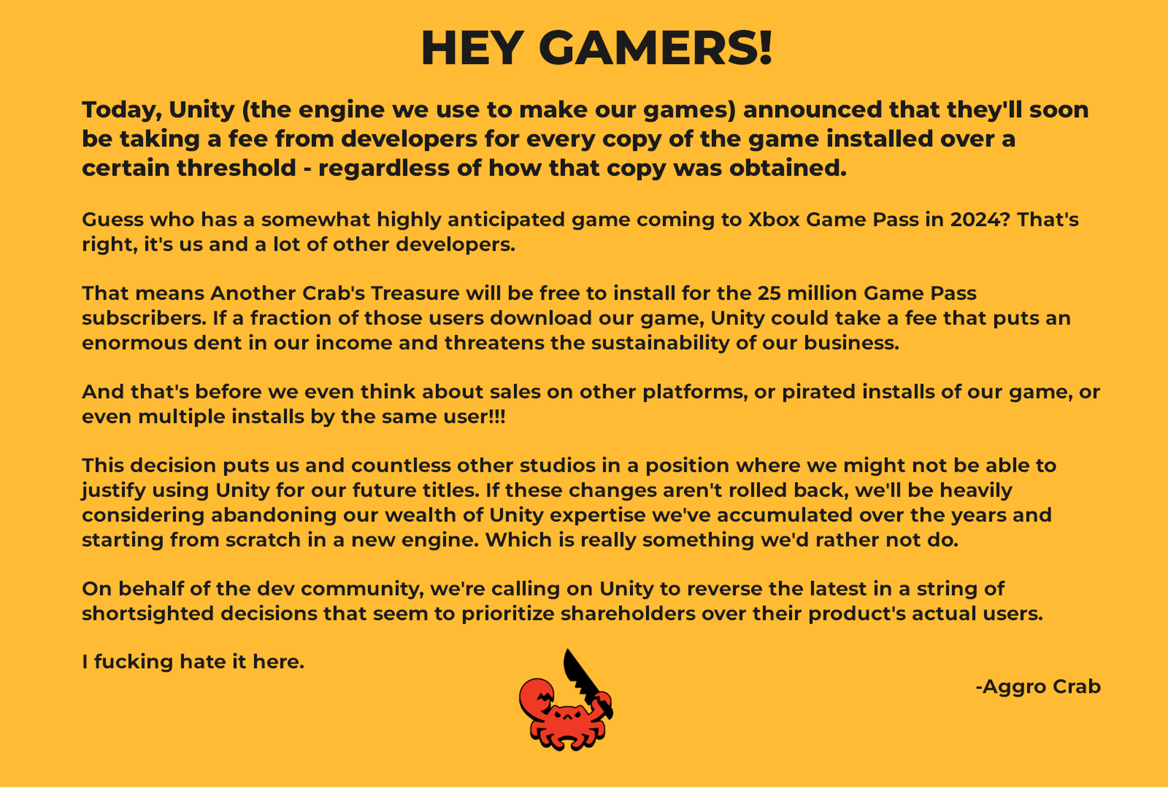 Image of statement from Aggro Crab with the text: Unity announced that they’ll soon be taking a fee from developers for every copy of the game installed over a certain threshold - regardless of how that copy was obtained. We and a lot of other developers have a highly anticipated game coming to Xbox Game Pass in 2024. Another Crab’s Treasure will be free to install for the 25 million Game Pass subscribers. Unity could take a fee that puts an enormous dent in our income and threatens our business