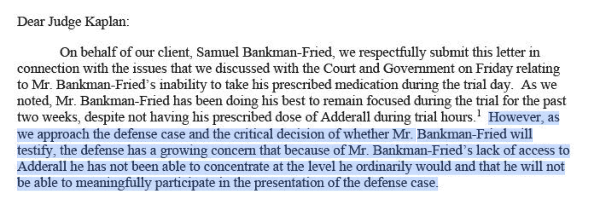 However, as we approach the defense case and the critical decision of whether Mr. Bankrnan-Fried will testify, the defense has a growing concem that because of Mr. Bankman-Fried’s lack of access to Adderall he has not been able to concentrate at the level he ordinarily would and that he will not be able to meaningfully participate in the presentation of the defense case.