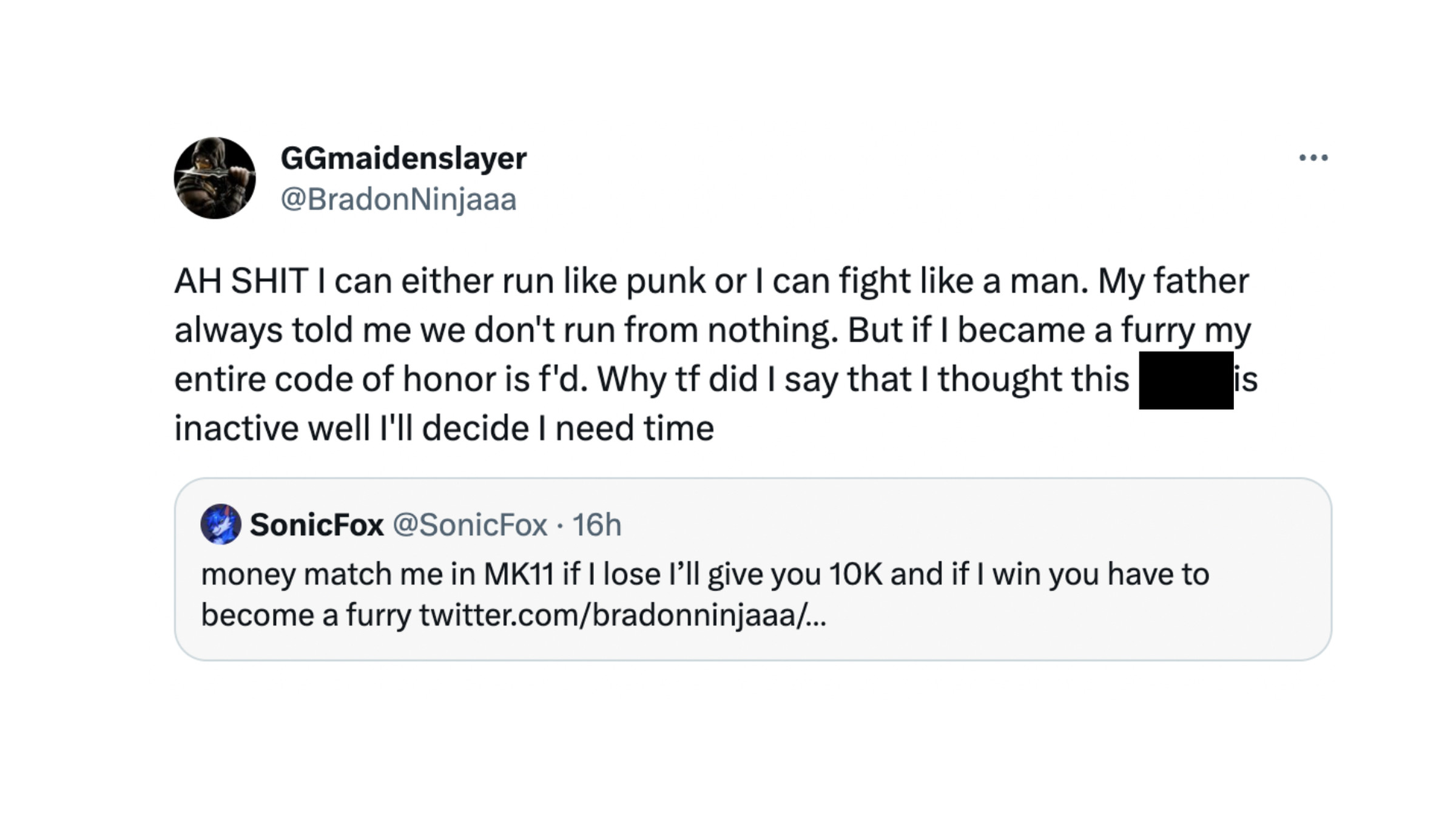 Sceenshot of a quote retweet from @BrandonNinjaa reading: AH SHIT I can either run like punk or I can fight like a man. My father always told me we don’t run from nothing. But if I became a furry my entire code of honor is f’d. Why tf did I say that I thought this (N-word) is inactive well I’ll decide I need time.