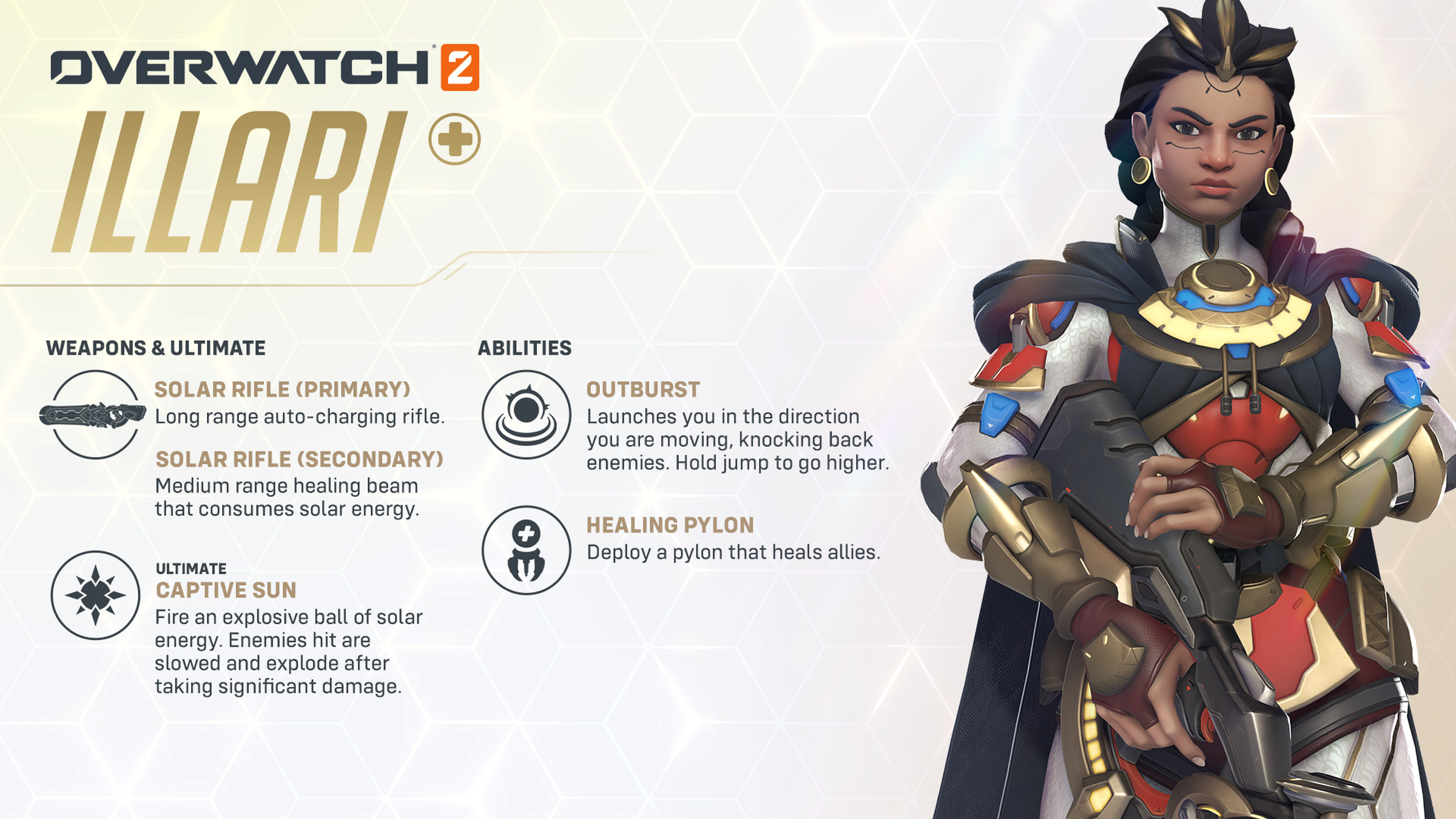 Image from Overwatch 2 featuring new support hero Illari &amp; her abilities. Weapons &amp; Ultimate: Solar Rifle Long rage auto-charing rifle. Solar Rifle Medium range healing beam that consumes solar energy. Ultimate Captive Sun: Fire an explosive ball of solar energy. Enemies hit are slowed and explode after taking significant damage. Abilities Outburst: Launches you in the direction you are moving, knocking back enemies. Hold jump to go higher. Healing Pylon: Deploy a pylon that heals allies