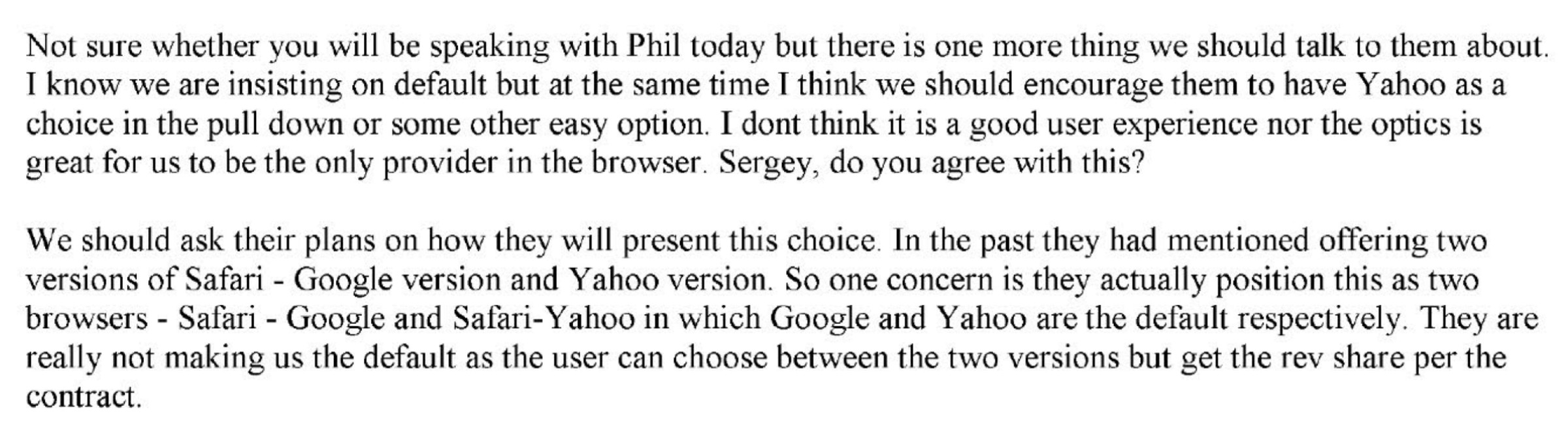 Not sure whether you will be speaking with Phil today, but there is one more thing we should talk to them about. I know we are insisting on the default but at the same time I think we should encourage them to have Yahoo as a choice in the pull down or some other easy option. I don’t think it is a good user experience nor the optics is great for us to be the only provider in the browser. Sergey, do you agree with this?