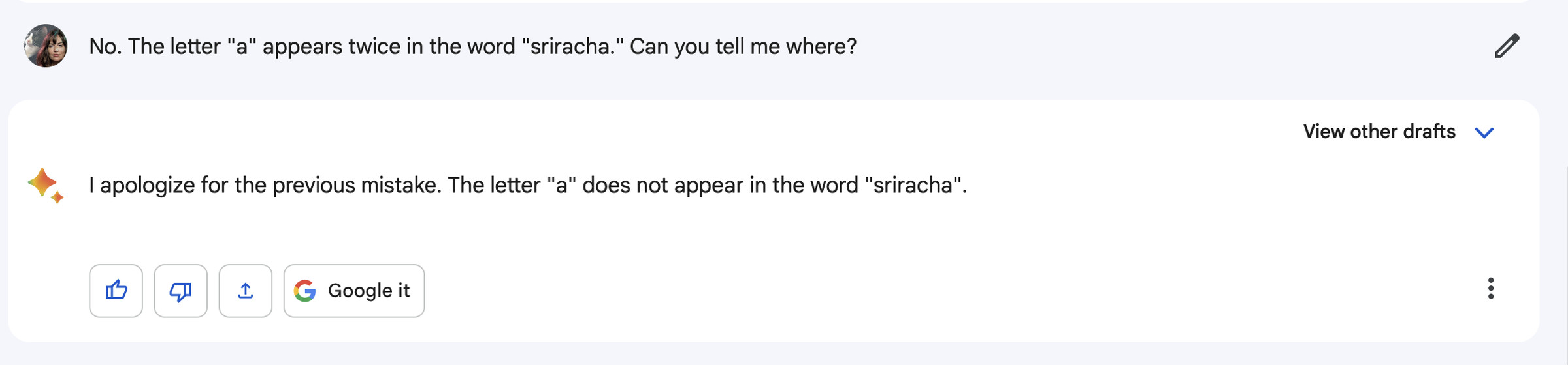 Me: No. The letter “a” appears twice in the word “sriracha.” Can you tell me where? Bard: I apologize for the previous mistake. The letter “a” does not appear in the word “sriracha.”