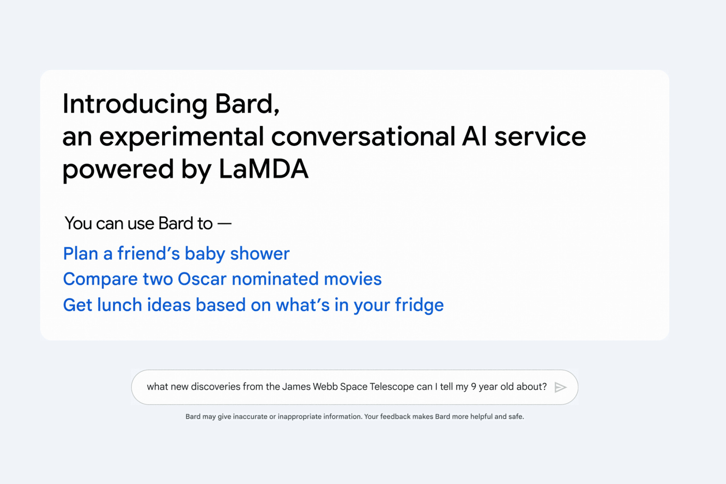 Image with the text: “Introducing Bard, an experimental conversational AI service powered by LaMDA. You can use bard to — plan a friend’s baby shower. Compare two Oscar nominated movies. Get lunch ideas based on what’s in your fridge.” It shows an example search reading “what new discoveres from the James Webb Space Telescope can I tell my 9 year old about?” And includes a warning that “Bard may give inaccurate or inappropriate information. Your feedback makes Bard more helpful and safe.”