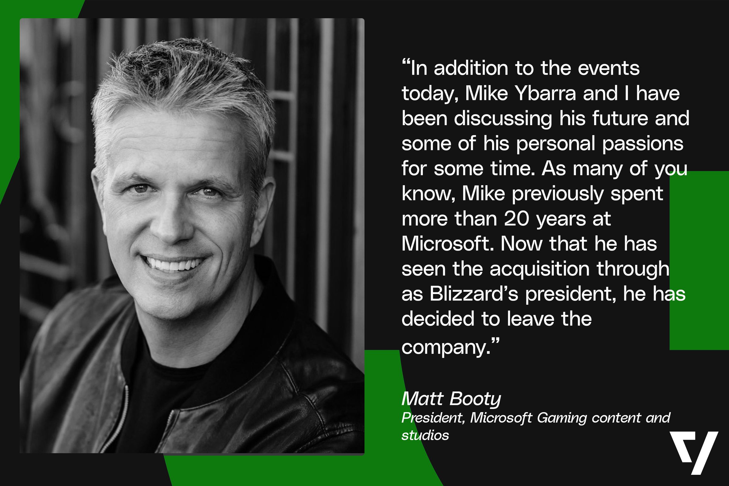 “In addition to the events today, Mike Ybarra and I have been discussing his future and some of his personal passions for some time. As many of you know, Mike previously spent more than 20 years at Microsoft. Now that he has seen the acquisition through as Blizzard’s president, he has decided to leave the company.” Matt Booty - President, Microsoft Gaming content and studios