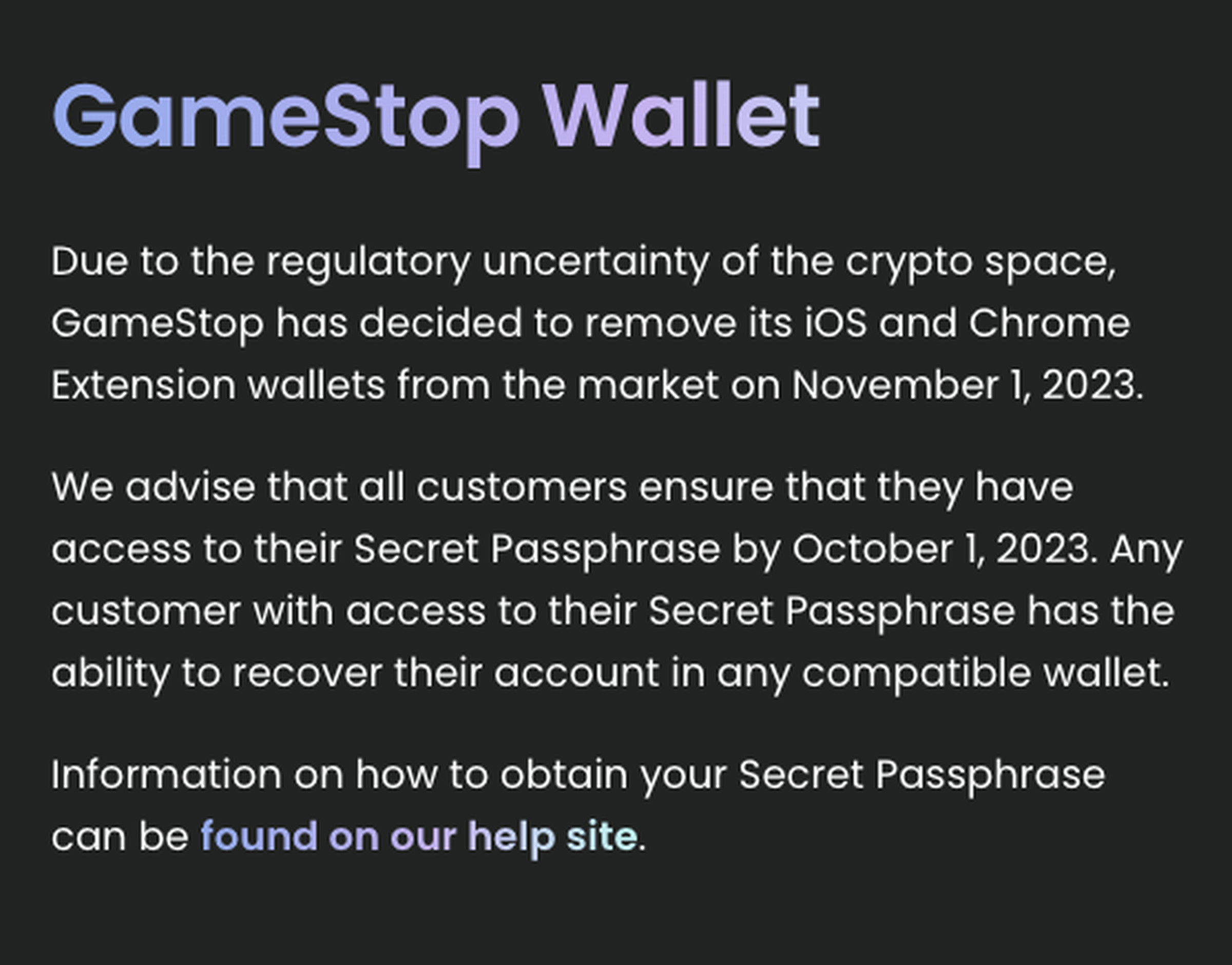 A GameStop notice that reads: “Due to the regulatory uncertainty of the crypto space, GameStop has decided to remove its iOS and Chrome Extension wallets from the market on November 1, 2023. We advise that all customers ensure that they have access to their Secret Passphrase by October 1, 2023. Any customer with access to their Secret Passphrase has the ability to recover their account in any compatible wallet. Information on how to obtain your Secret Passphrase can be found on our help site.”