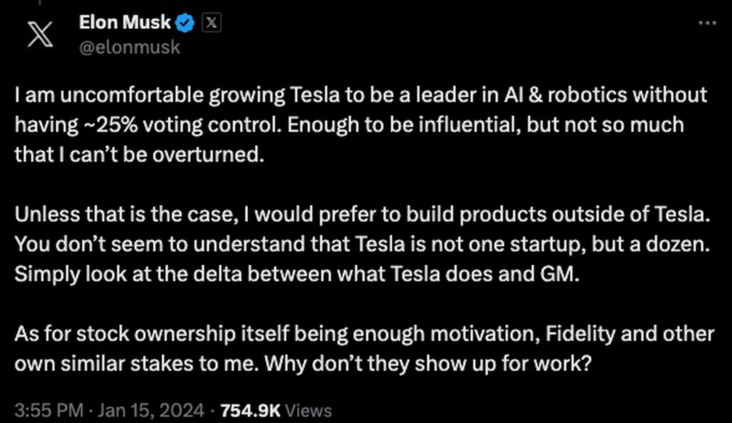 “I am uncomfortable growing Tesla to be a leader in AI &amp; robotics without ~25% control. Enough to be influential, but not so much I can’t be overturned. Unless that is the case, I would prefer to build products outside of Tesla. You don’t seem to understand Tesla is not one startup, but a dozen. Simply look at the delta between what Tesla does and GM.&nbsp; As for stock ownership itself being enough motivation, Fidelity and other own similar stakes. Why don’t they show up for work?”