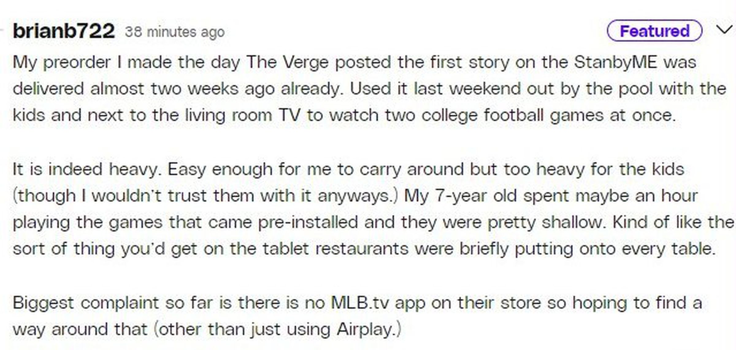 Screenshot of Verge comment by brianb722: My preorder I made the day The Verge posted the first story on the StanbyME was delivered almost two weeks ago. Used it last weekend out by the pool with the kids and next to the living room TV to watch two college football games at once. It is indeed heavy. My 7-year-old spent maybe an hour playing the games that came pre-installed and they were pretty shallow. Kind of like what you’d get on the tablet restaurants were briefly putting onto every table.