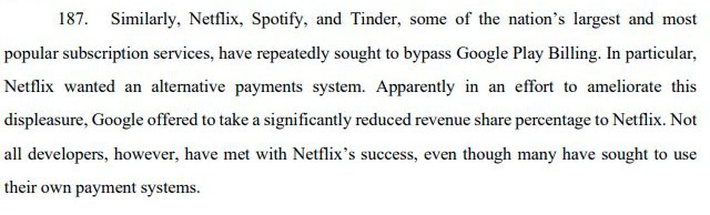 “Similarly, Netflix, Spotify, and Tinder, some of the nation’s largest and most popular subscription services, have repeatedly sought to bypass Google Play Billing. In particular, Netflix wanted an alternative payments system. Apparently in an effort to ameliorate this displeasure, Google offered to take a significantly reduced revenue share percentage to Netflix. Not all developers, however, have met with Netflix’s success, even though many have sought to use their own payment systems.”