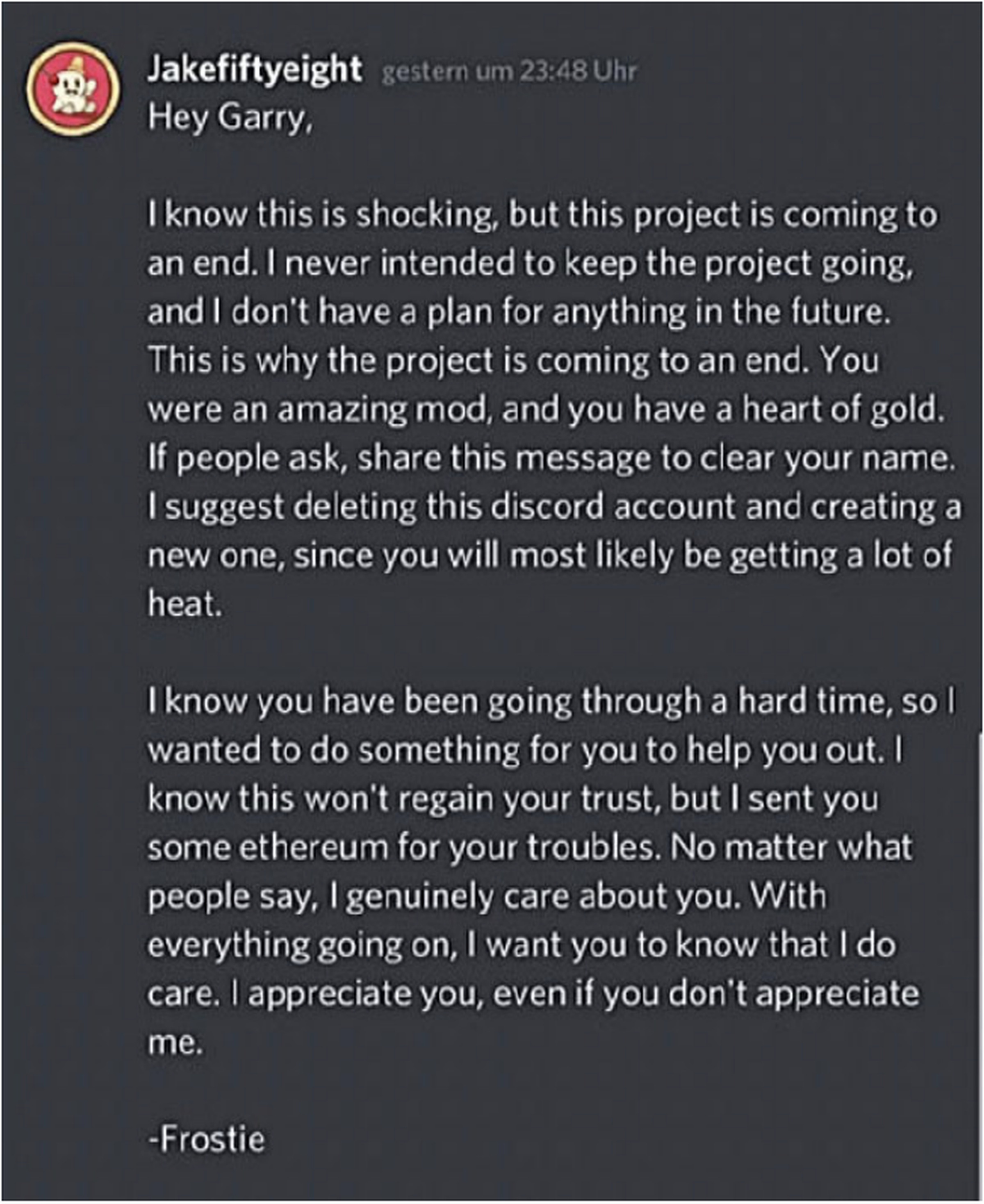 Hey Garry, I know this is shocking, but this project is coming to an end. I never intended to keep the project going, and I don’t have a plan for anything in the future. This is why the project is coming to an end. You were an amazing mod, and you have a heart of gold. ... No matter what people say, I genuinely care about you. With everything going on, I want you to know that I do care. I appreciate you, even if you don’t appreciate me. - Frostie.