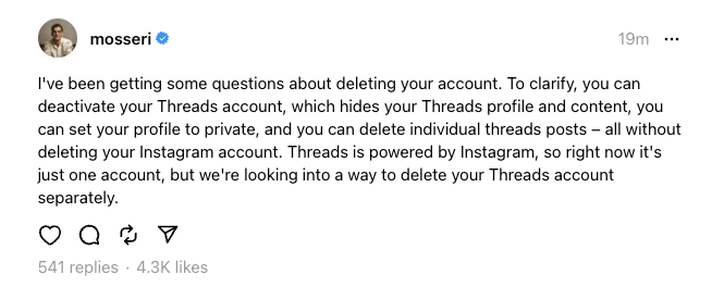 A screenshot of Adam Mosseri’s post about deleting Threads accounts. “I’ve been getting some questions about deleting your account. To clarify, you can deactivate your Threads account, which hides your Threads profile and content, you can set your profile to private, and you can delete individual threads posts – all without deleting your Instagram account. Threads is powered by Instagram, so right now it’s just one account, but we’re looking into a way to delete your Threads account separately.”
