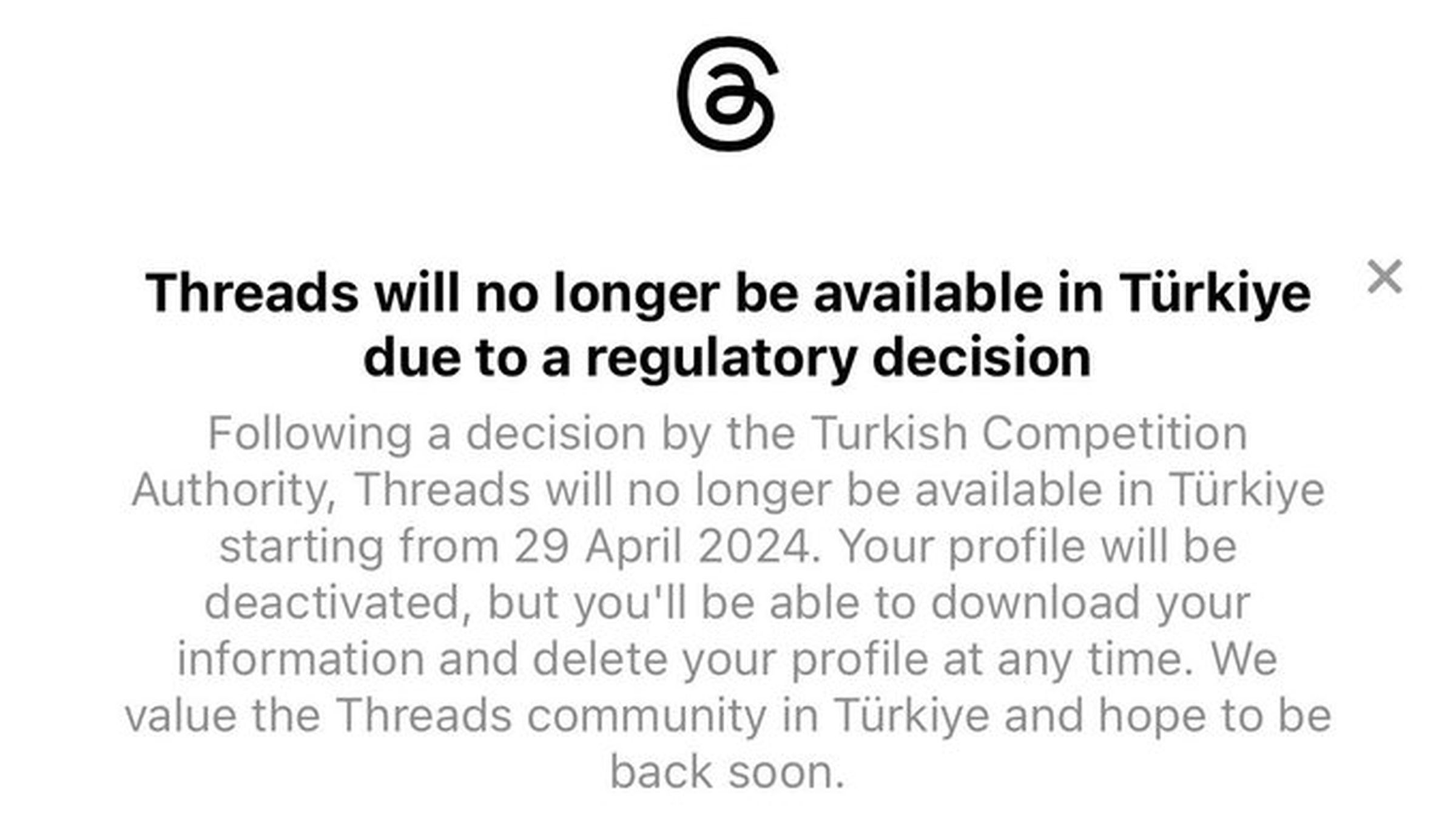 Following a decision by the Turkish Competition Authority, Threads will no longer be available in Türkiye starting from 29 April 2024. Your profile will be deactivated, but you’ll be able to download your information and delete your profile at any time. We value the Threads community in Türkiye and hope to be back soon.