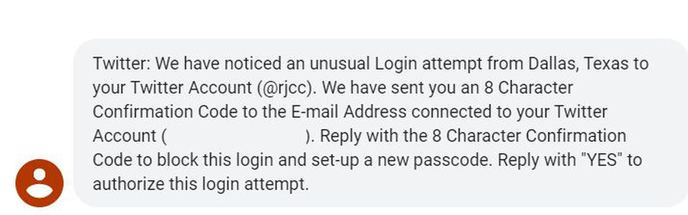2FA phishing message reading - Twitter: We have noticed an unusual Login attempt from Dallas, Texas to your Twitter Account (@rjcc). We have sent you an 8 Character Confirmation Code to the E-mail Address connected to your Twitter Account (************@*****.***). Reply with the 8 Character Confirmation Code to block this login and set-up a new passcode. Reply with “YES” to authorize this login attempt.