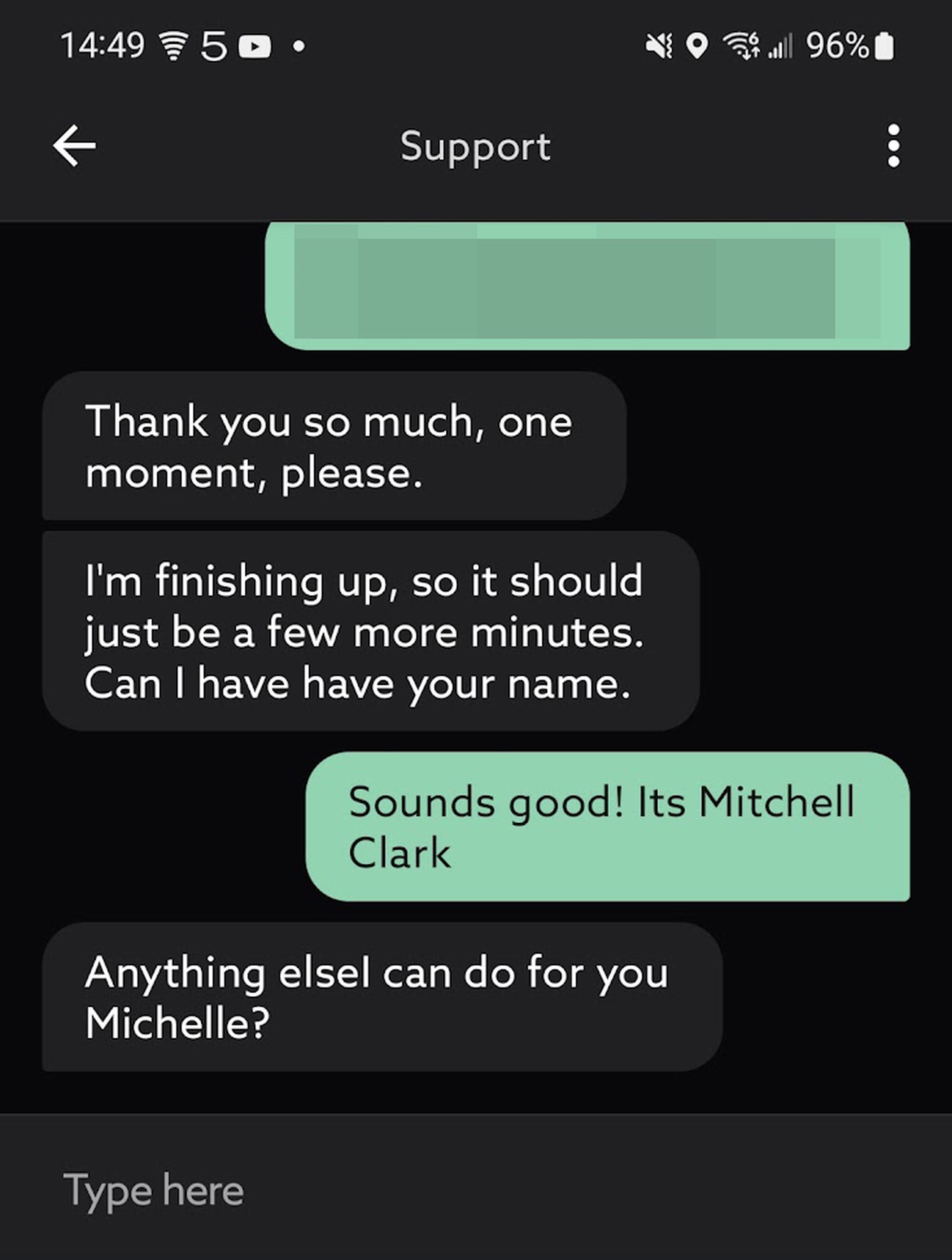 Image of a chat window. The support agent says “I’m finishing up, so it should just be a few more minutes. Can I have have your name.” The customer replies “Sounds good! It’s Mitchell Clark.” The support person replies “Anything elseI can do for you Michelle?”
