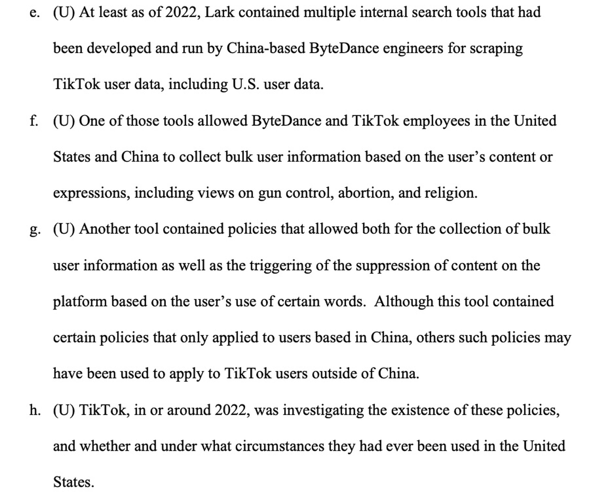 At least as of 2022, Lark contained multiple internal search tools that had been developed and run by China-based ByteDance engineers for scraping TikTok user data, including U.S. user data. f. (U) One of those tools allowed ByteDance and TikTok employees in the United States and China to collect bulk user information based on the user’s content or expressions, including views on gun control, abortion, and religion.&nbsp;