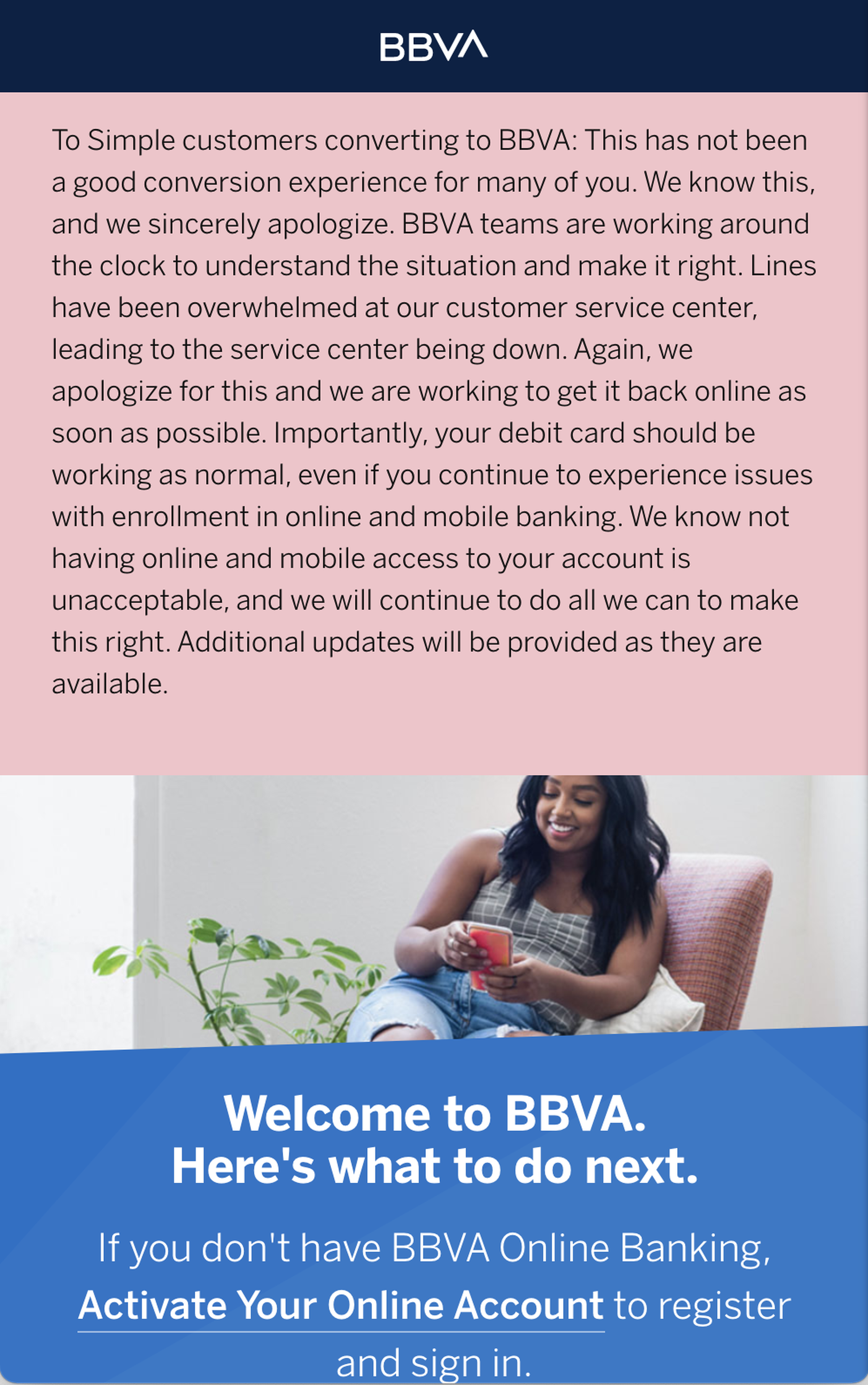 A banner on BBVA’s website reading in part, “To Simple customers converting to BBVA: This has not been a good conversion experience for many of you. We know this, and we sincerely apologize. BBVA teams are working around the clock to understand the situation and make it right. Lines have been overwhelmed at our customer service center, leading to the service center being down. Again, we apologize for this and we are working to get it back online as soon as possible.”