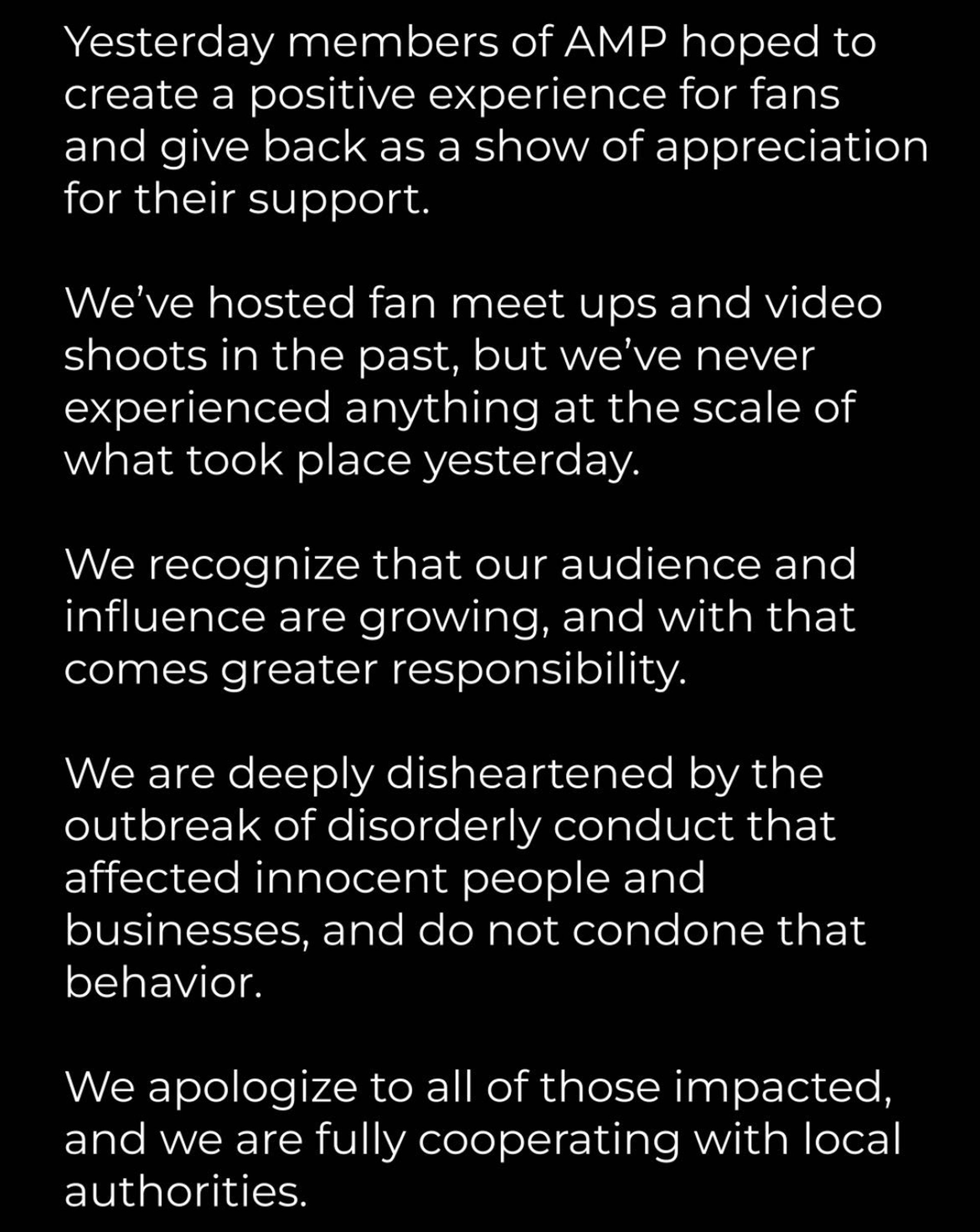 AMP statement: Yesterday members of AMP hoped to create a positing experience for fans and give back as a show of appreciation for their support....We are deeply disheartened by the outbreak of disorderly conduct that affected innocent people and businesses and do not condone that behavior. We apologize to all of those impacted, and we are fully cooperating with local authorities.